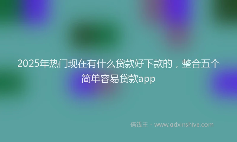 2025年热门现在有什么贷款好下款的，整合五个简单容易贷款app