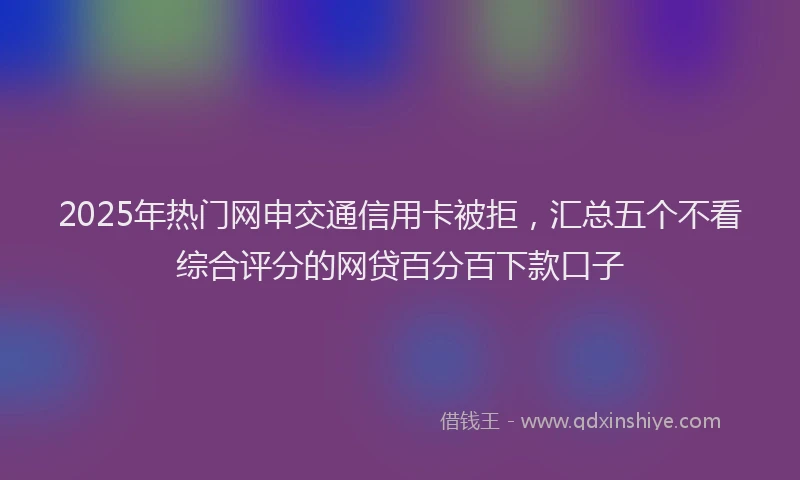 2025年热门网申交通信用卡被拒，汇总五个不看综合评分的网贷百分百下款口子