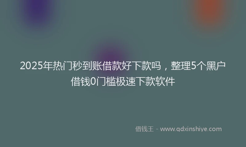 2025年热门秒到账借款好下款吗，整理5个黑户借钱0门槛极速下款软件