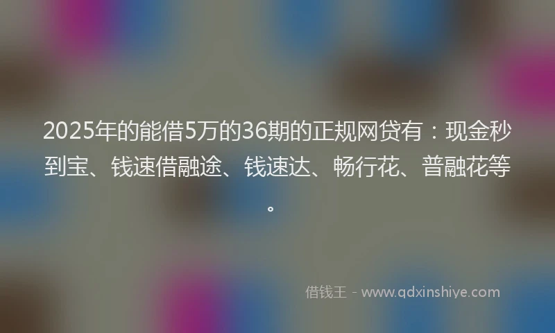 2025年的能借5万的36期的正规网贷有：现金秒到宝、钱速借融途、钱速达、畅行花、普融花等。