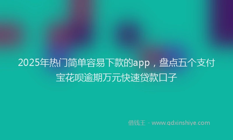 2025年热门简单容易下款的app，盘点五个支付宝花呗逾期万元快速贷款口子