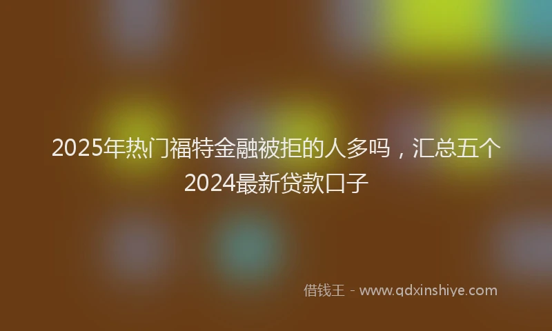 2025年热门福特金融被拒的人多吗,汇总五个2024最新贷款口子