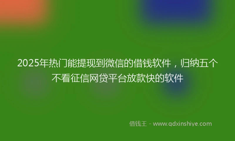 2025年热门能提现到微信的借钱软件,归纳五个不看征信网贷平台放款快的软件