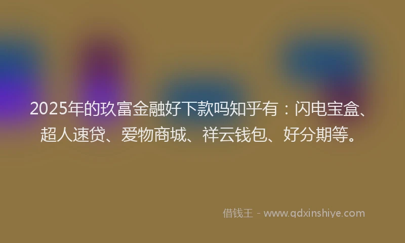 2025年的玖富金融好下款吗知乎有：闪电宝盒、超人速贷、爱物商城、祥云钱包、好分期等。