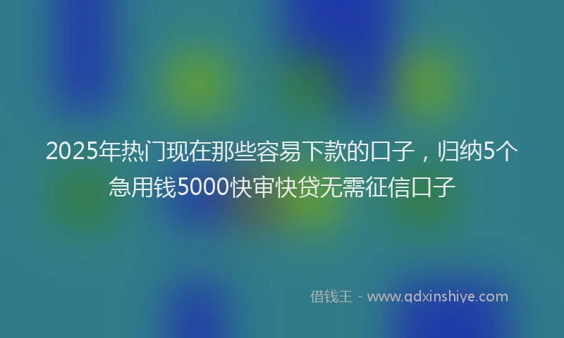 2025年热门现在那些容易下款的口子，归纳5个急用钱5000快审快贷无需征信口子