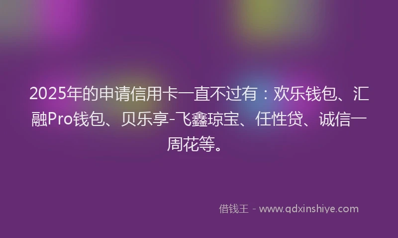 2025年的申请信用卡一直不过有：欢乐钱包、汇融Pro钱包、贝乐享-飞鑫琼宝、任性贷、诚信一周花等。