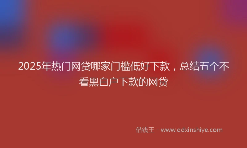 2025年热门网贷哪家门槛低好下款，总结五个不看黑白户下款的网贷