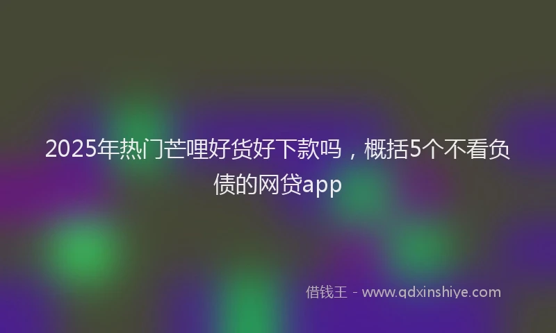 2025年热门芒哩好货好下款吗，概括5个不看负债的网贷app