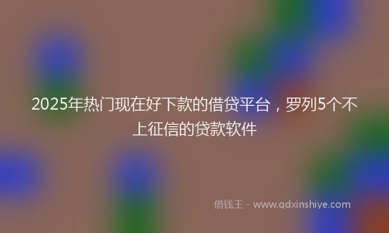 2025年热门现在好下款的借贷平台，罗列5个不上征信的贷款软件