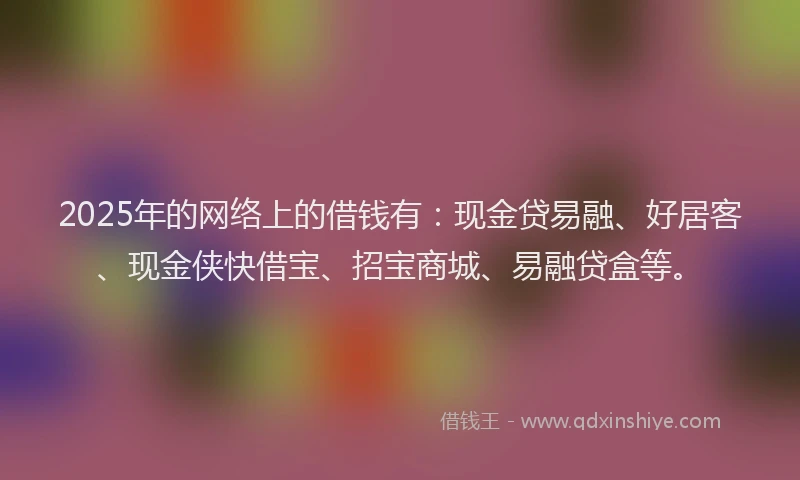 2025年的网络上的借钱有：现金贷易融、好居客、现金侠快借宝、招宝商城、易融贷盒等。
