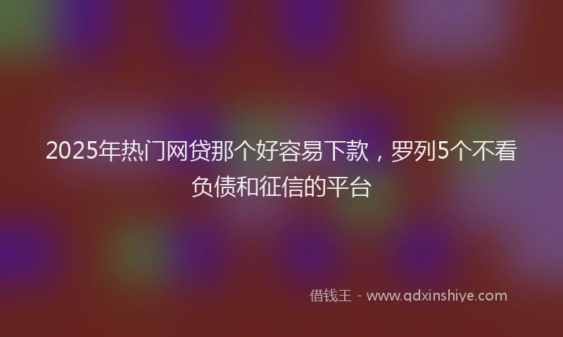 2025年热门网贷那个好容易下款，罗列5个不看负债和征信的平台