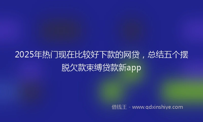 2025年热门现在比较好下款的网贷，总结五个摆脱欠款束缚贷款新app