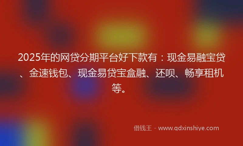 2025年的网贷分期平台好下款有：现金易融宝贷、金速钱包、现金易贷宝盒融、还呗、畅享租机等。