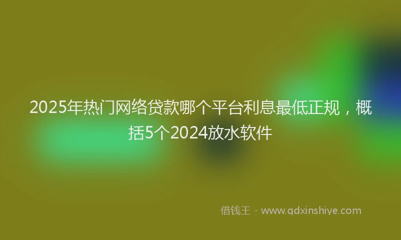 2025年热门网络贷款哪个平台利息最低正规，概括5个2024放水软件
