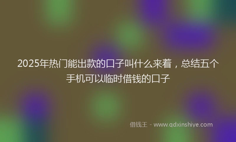 2025年热门能出款的口子叫什么来着，总结五个手机可以临时借钱的口子