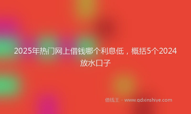 2025年热门网上借钱哪个利息低，概括5个2024放水口子