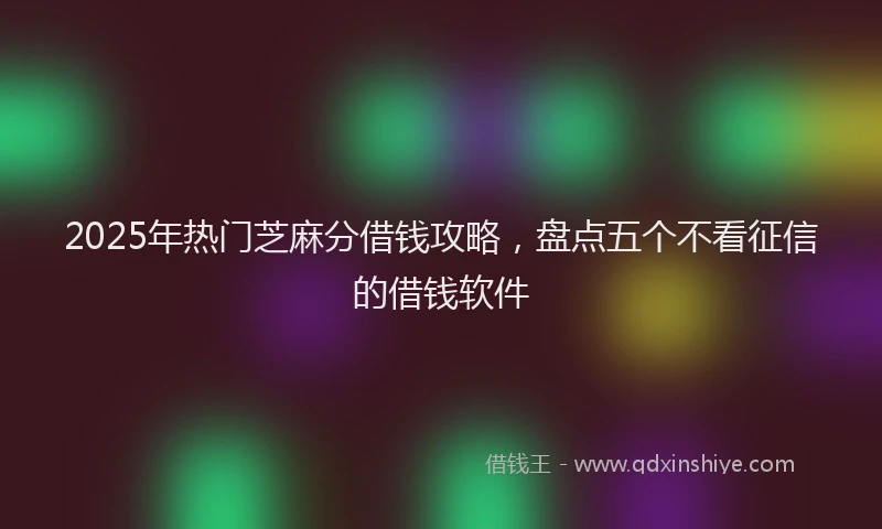 2025年热门芝麻分借钱攻略,盘点五个不看征信的借钱软件