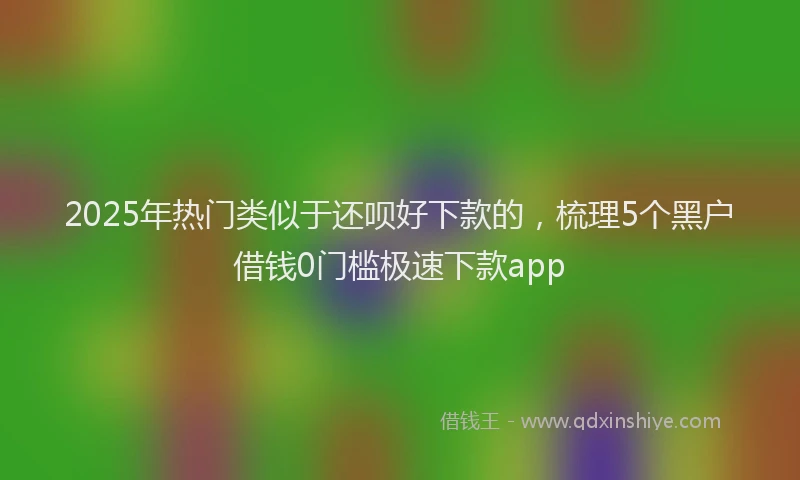 2025年热门类似于还呗好下款的，梳理5个黑户借钱0门槛极速下款app