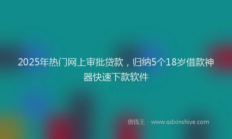 2025年热门网上审批贷款，归纳5个18岁借款神器快速下款软件