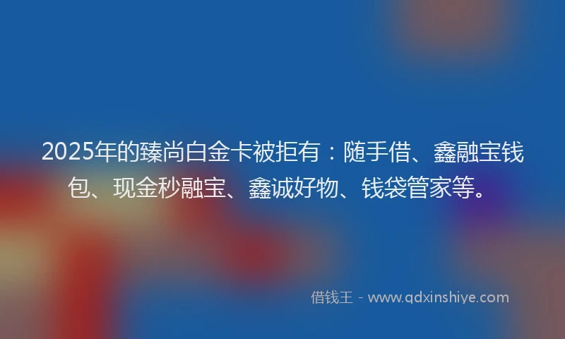 2025年的臻尚白金卡被拒有：随手借、鑫融宝钱包、现金秒融宝、鑫诚好物、钱袋管家等。