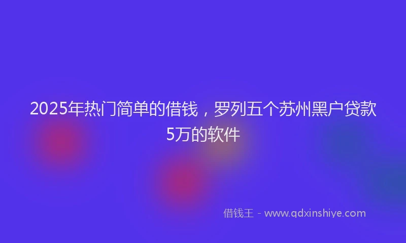 2025年热门简单的借钱，罗列五个苏州黑户贷款5万的软件