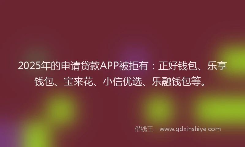 2025年的申请贷款APP被拒有：正好钱包、乐享钱包、宝来花、小信优选、乐融钱包等。