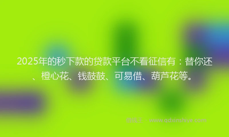 2025年的秒下款的贷款平台不看征信有：替你还、橙心花、钱鼓鼓、可易借、葫芦花等。