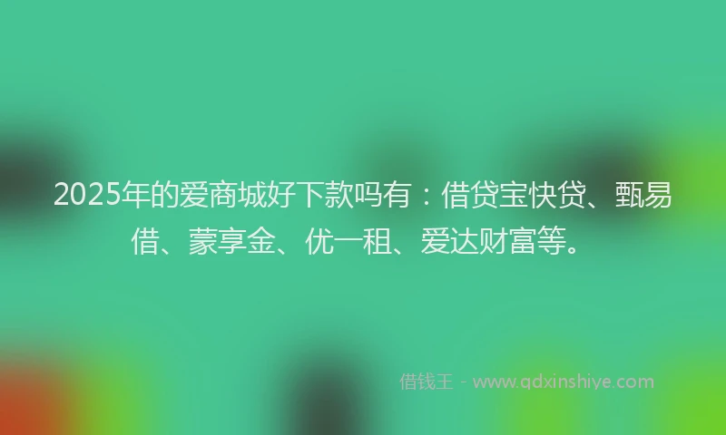 2025年的爱商城好下款吗有：借贷宝快贷、甄易借、蒙享金、优一租、爱达财富等。