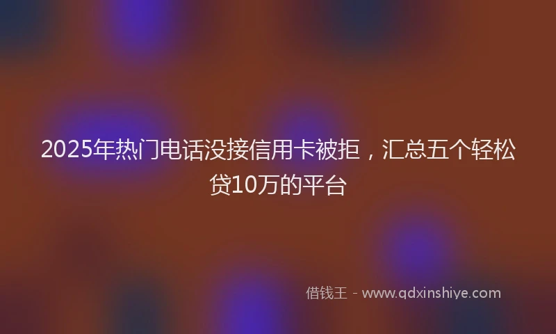 2025年热门电话没接信用卡被拒，汇总五个轻松贷10万的平台