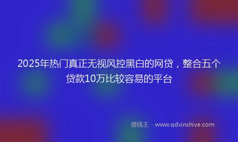 2025年热门真正无视风控黑白的网贷，整合五个贷款10万比较容易的平台