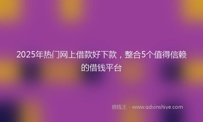 2025年热门网上借款好下款,整合5个值得信赖的借钱平台