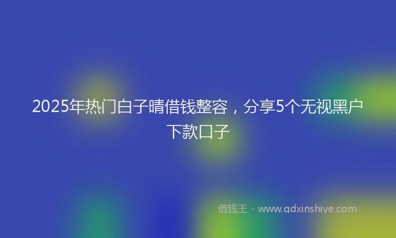 2025年热门白子晴借钱整容,分享5个无视黑户下款口子