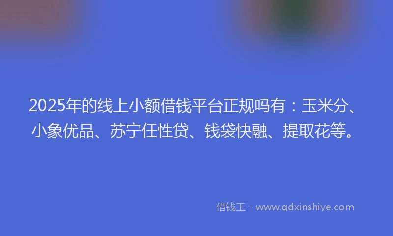 2025年的线上小额借钱平台正规吗有：玉米分、小象优品、苏宁任性贷、钱袋快融、提取花等。