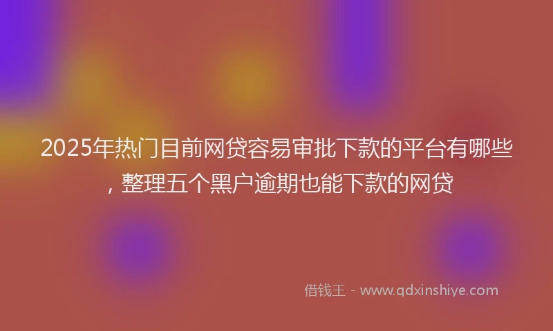 2025年热门目前网贷容易审批下款的平台有哪些，整理五个黑户逾期也能下款的网贷