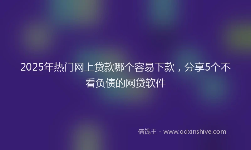 2025年热门网上贷款哪个容易下款，分享5个不看负债的网贷软件