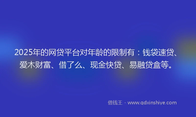 2025年的网贷平台对年龄的限制有:钱袋速贷、爱木财富、借了么、现金快贷、易融贷盒等。