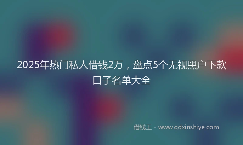 2025年热门私人借钱2万，盘点5个无视黑户下款口子名单大全
