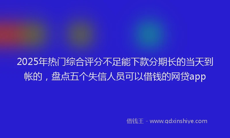 2025年热门综合评分不足能下款分期长的当天到帐的,盘点五个失信人员可以借钱的网贷app