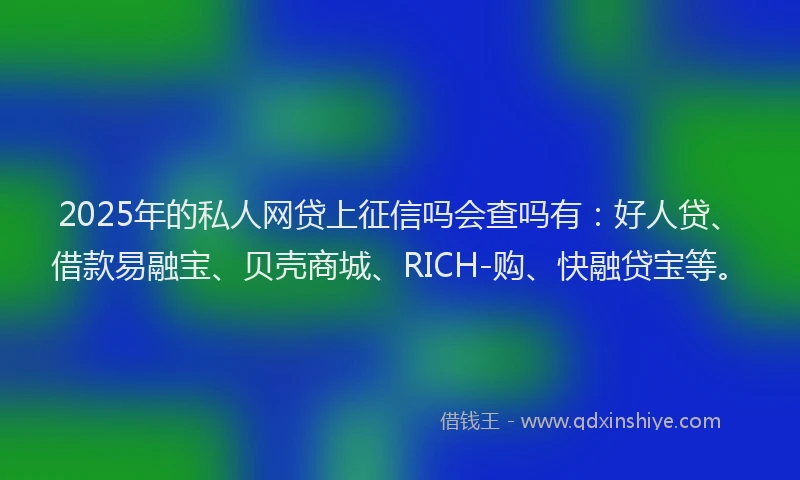 2025年的私人网贷上征信吗会查吗有:好人贷、借款易融宝、贝壳商城、RICH-购、快融贷宝等。