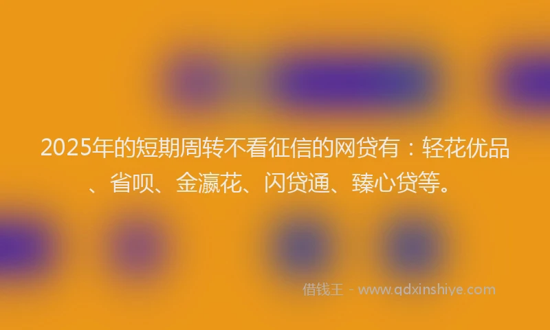 2025年的短期周转不看征信的网贷有：轻花优品、省呗、金瀛花、闪贷通、臻心贷等。