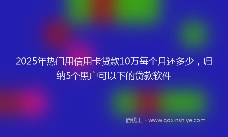 2025年热门用信用卡贷款10万每个月还多少，归纳5个黑户可以下的贷款软件