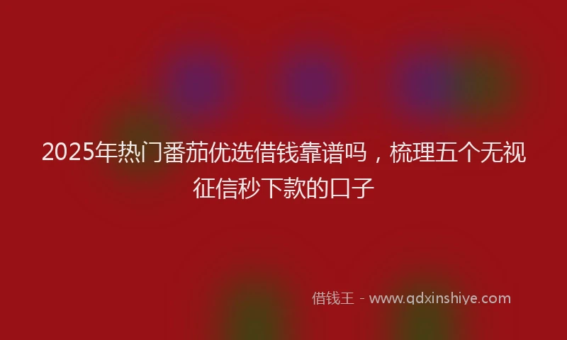 2025年热门番茄优选借钱靠谱吗，梳理五个无视征信秒下款的口子