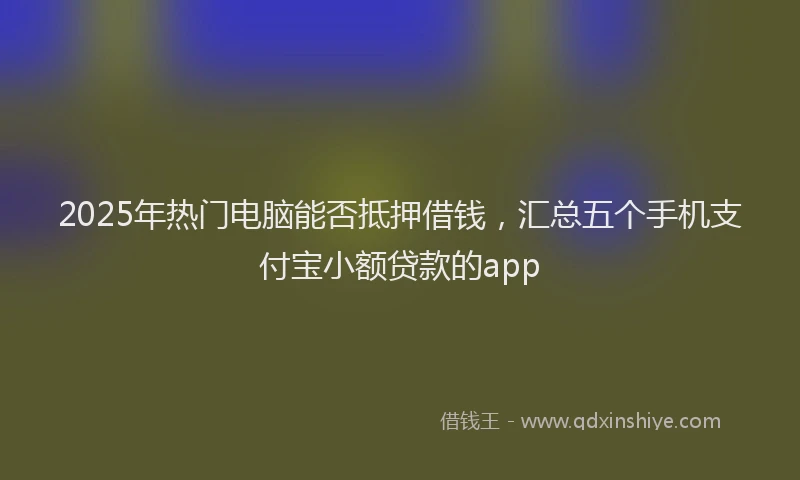 2025年热门电脑能否抵押借钱，汇总五个手机支付宝小额贷款的app