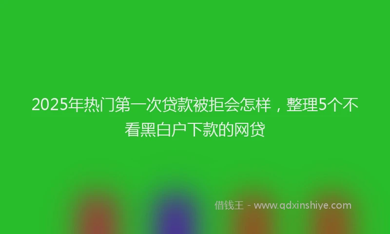 2025年热门第一次贷款被拒会怎样，整理5个不看黑白户下款的网贷