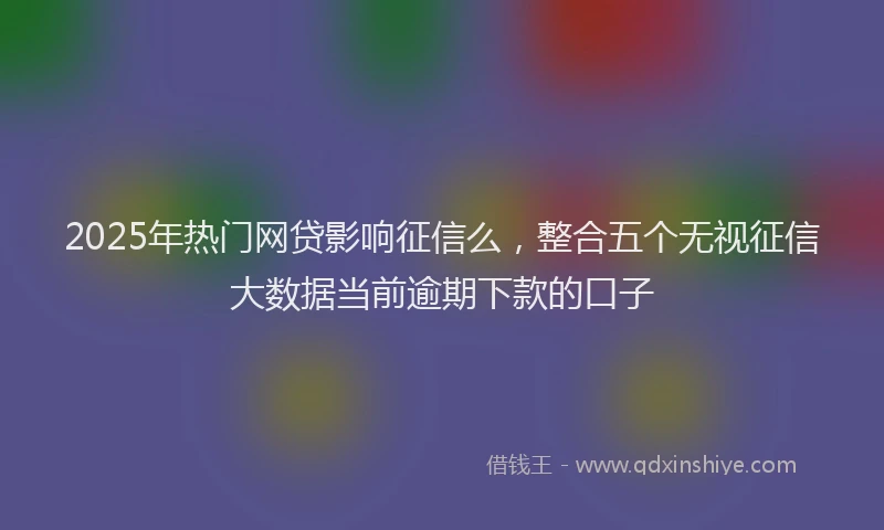 2025年热门网贷影响征信么，整合五个无视征信大数据当前逾期下款的口子