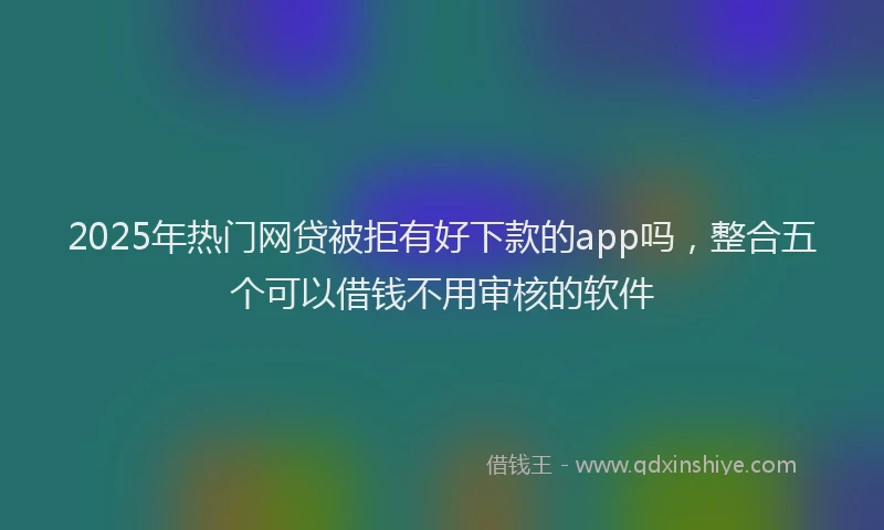 2025年热门网贷被拒有好下款的app吗，整合五个可以借钱不用审核的软件