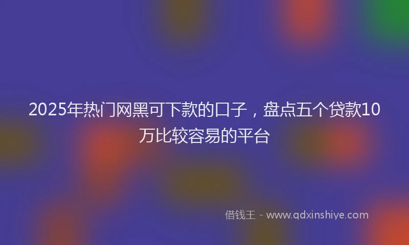 2025年热门网黑可下款的口子，盘点五个贷款10万比较容易的平台