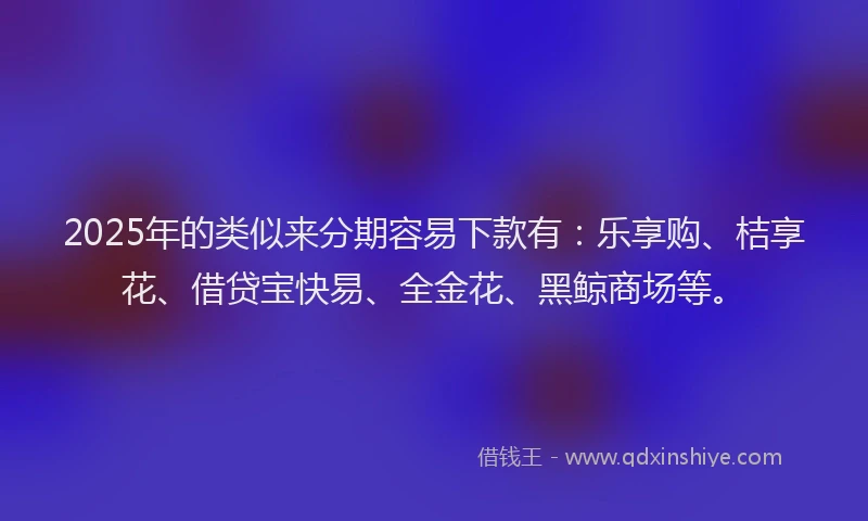 2025年的类似来分期容易下款有：乐享购、桔享花、借贷宝快易、全金花、黑鲸商场等。