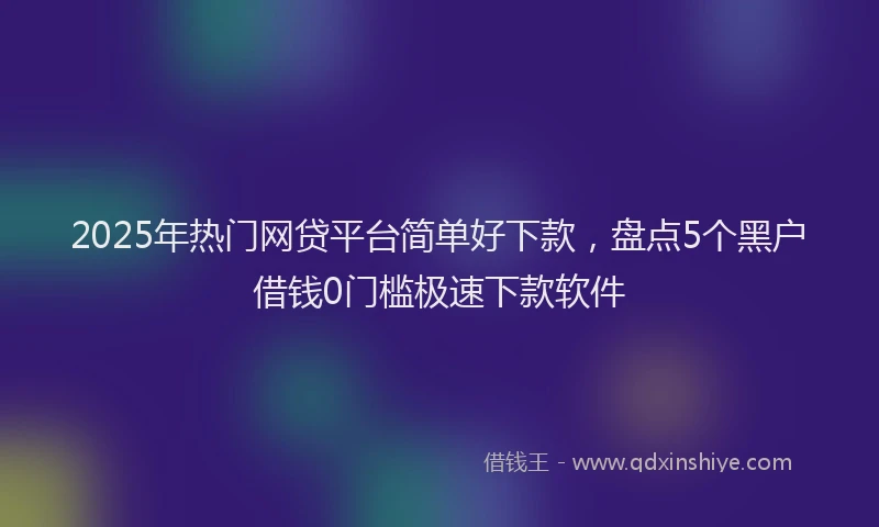 2025年热门网贷平台简单好下款，盘点5个黑户借钱0门槛极速下款软件