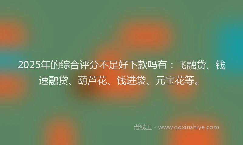 2025年的综合评分不足好下款吗有：飞融贷、钱速融贷、葫芦花、钱进袋、元宝花等。